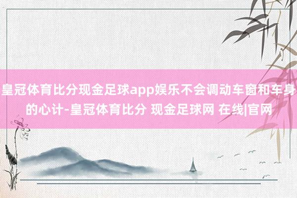 皇冠体育比分现金足球app娱乐不会调动车窗和车身的心计-皇冠体育比分 现金足球网 在线|官网