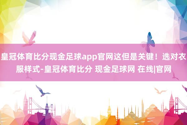 皇冠体育比分现金足球app官网这但是关键！选对衣服样式-皇冠体育比分 现金足球网 在线|官网