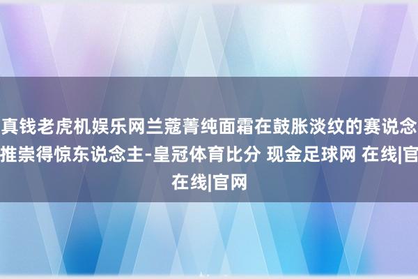 真钱老虎机娱乐网兰蔻菁纯面霜在鼓胀淡纹的赛说念上推崇得惊东说念主-皇冠体育比分 现金足球网 在线|官网