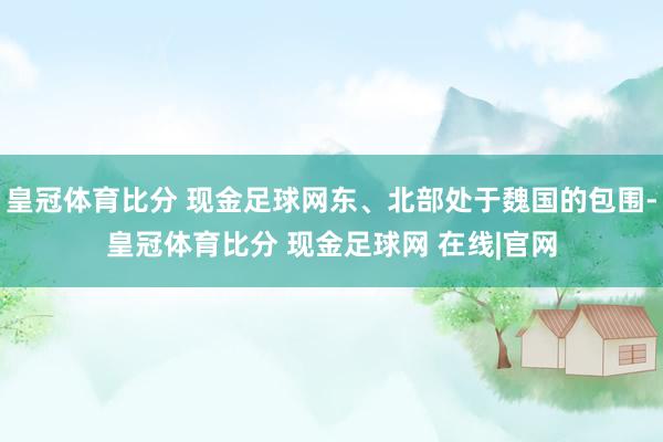皇冠体育比分 现金足球网东、北部处于魏国的包围-皇冠体育比分 现金足球网 在线|官网