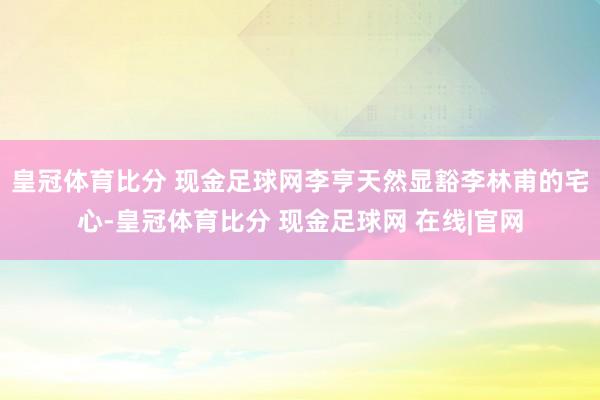 皇冠体育比分 现金足球网李亨天然显豁李林甫的宅心-皇冠体育比分 现金足球网 在线|官网