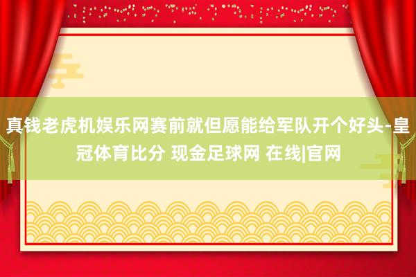 真钱老虎机娱乐网赛前就但愿能给军队开个好头-皇冠体育比分 现金足球网 在线|官网