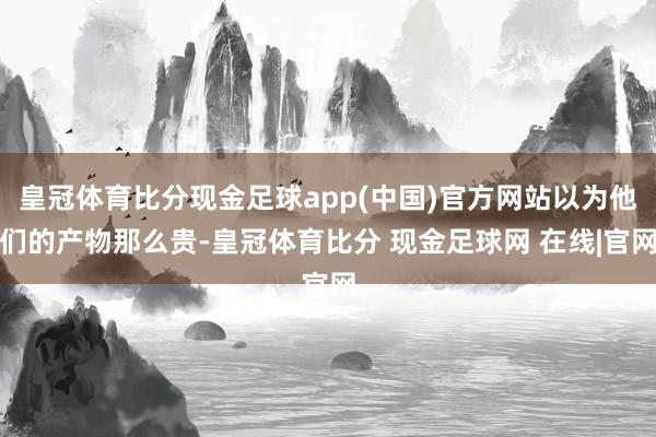 皇冠体育比分现金足球app(中国)官方网站以为他们的产物那么贵-皇冠体育比分 现金足球网 在线|官网