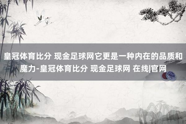 皇冠体育比分 现金足球网它更是一种内在的品质和魔力-皇冠体育比分 现金足球网 在线|官网