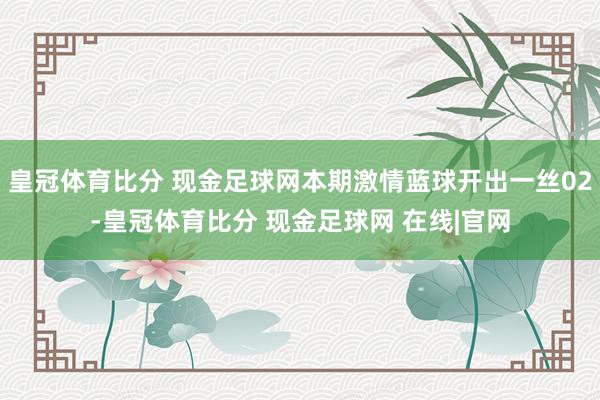 皇冠体育比分 现金足球网本期激情蓝球开出一丝02-皇冠体育比分 现金足球网 在线|官网