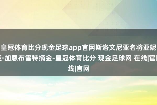 皇冠体育比分现金足球app官网斯洛文尼亚名将亚妮娅·加恩布雷特摘金-皇冠体育比分 现金足球网 在线|官网