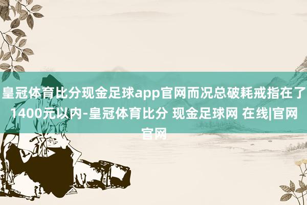 皇冠体育比分现金足球app官网而况总破耗戒指在了1400元以内-皇冠体育比分 现金足球网 在线|官网