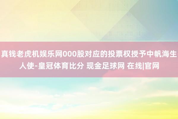 真钱老虎机娱乐网000股对应的投票权授予中帆海生人使-皇冠体育比分 现金足球网 在线|官网