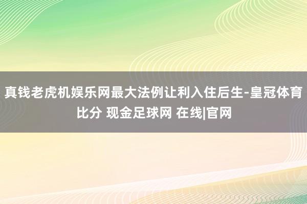真钱老虎机娱乐网最大法例让利入住后生-皇冠体育比分 现金足球网 在线|官网
