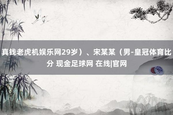 真钱老虎机娱乐网29岁）、宋某某（男-皇冠体育比分 现金足球网 在线|官网