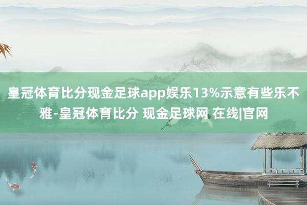 皇冠体育比分现金足球app娱乐13%示意有些乐不雅-皇冠体育比分 现金足球网 在线|官网