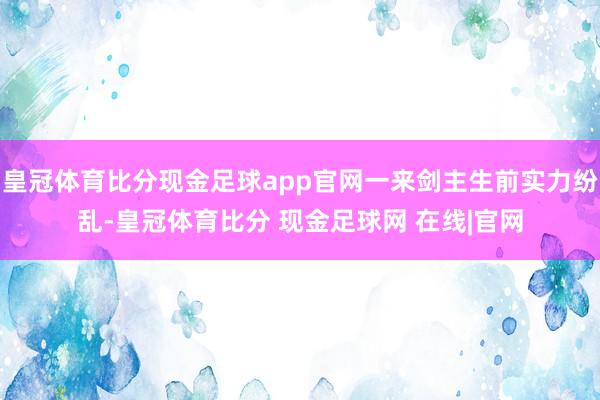 皇冠体育比分现金足球app官网一来剑主生前实力纷乱-皇冠体育比分 现金足球网 在线|官网