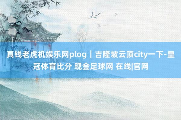 真钱老虎机娱乐网plog｜吉隆坡云顶city一下-皇冠体育比分 现金足球网 在线|官网
