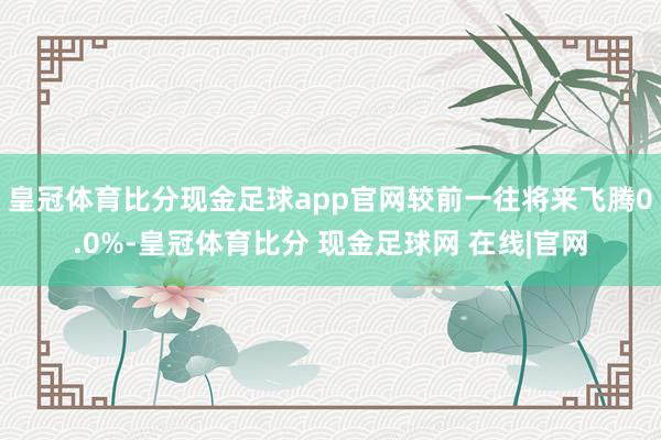 皇冠体育比分现金足球app官网较前一往将来飞腾0.0%-皇冠体育比分 现金足球网 在线|官网