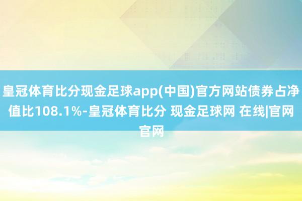 皇冠体育比分现金足球app(中国)官方网站债券占净值比108.1%-皇冠体育比分 现金足球网 在线|官网