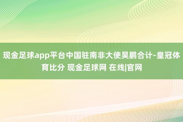 现金足球app平台中国驻南非大使吴鹏合计-皇冠体育比分 现金足球网 在线|官网