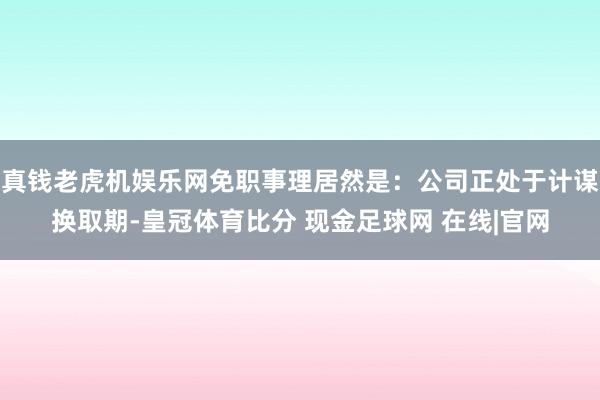 真钱老虎机娱乐网免职事理居然是：公司正处于计谋换取期-皇冠体育比分 现金足球网 在线|官网