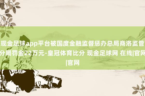 现金足球app平台被国度金融监督惩办总局商洛监管分局罚金22万元-皇冠体育比分 现金足球网 在线|官网