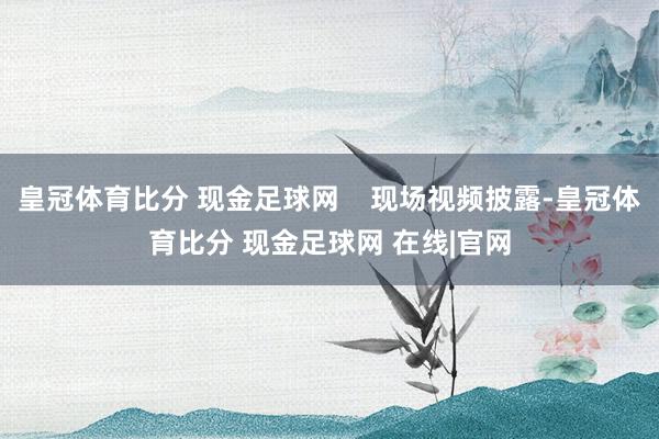 皇冠体育比分 现金足球网    现场视频披露-皇冠体育比分 现金足球网 在线|官网