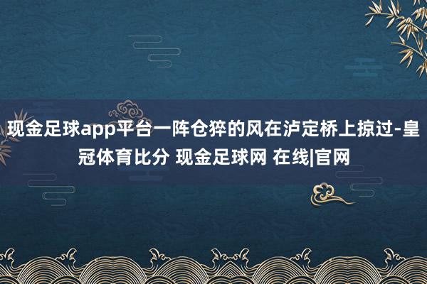 现金足球app平台一阵仓猝的风在泸定桥上掠过-皇冠体育比分 现金足球网 在线|官网