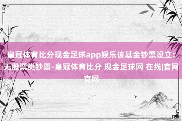皇冠体育比分现金足球app娱乐该基金钞票设立：无股票类钞票-皇冠体育比分 现金足球网 在线|官网