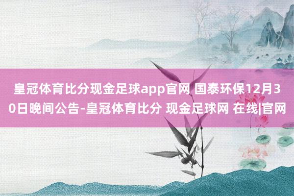 皇冠体育比分现金足球app官网 　　国泰环保12月30日晚间公告-皇冠体育比分 现金足球网 在线|官网