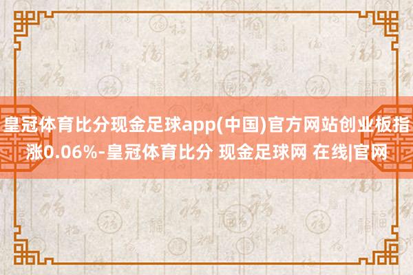 皇冠体育比分现金足球app(中国)官方网站创业板指涨0.06%-皇冠体育比分 现金足球网 在线|官网