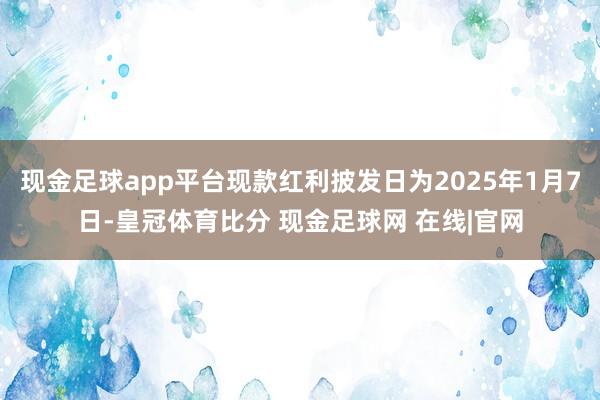 现金足球app平台现款红利披发日为2025年1月7日-皇冠体育比分 现金足球网 在线|官网