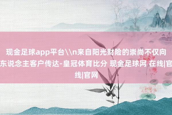 现金足球app平台\n来自阳光财险的崇尚不仅向个东说念主客户传达-皇冠体育比分 现金足球网 在线|官网