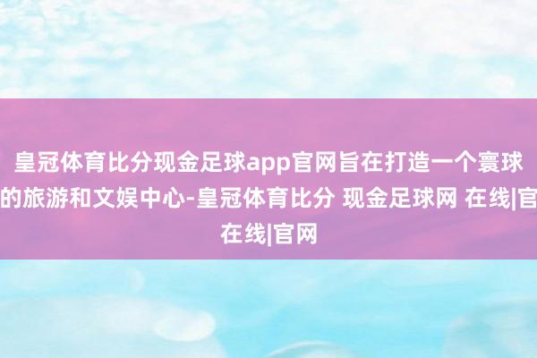 皇冠体育比分现金足球app官网旨在打造一个寰球级的旅游和文娱中心-皇冠体育比分 现金足球网 在线|官网