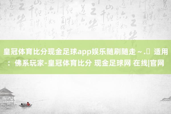 皇冠体育比分现金足球app娱乐随刷随走~.✅适用:佛系玩家-皇冠体育比分 现金足球网 在线|官网