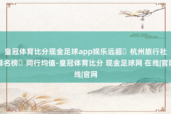 皇冠体育比分现金足球app娱乐远超‌杭州旅行社排名榜‌同行均值-皇冠体育比分 现金足球网 在线|官网