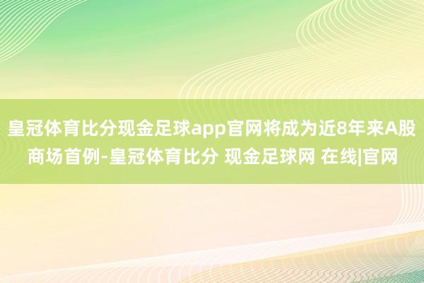 皇冠体育比分现金足球app官网将成为近8年来A股商场首例-皇冠体育比分 现金足球网 在线|官网